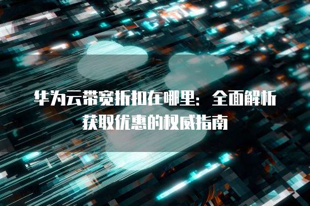 华为云带宽折扣在哪里：全面解析获取优惠的权威指南