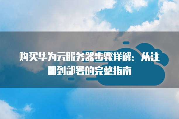 购买华为云服务器步骤详解:从注册到部署的完整指南