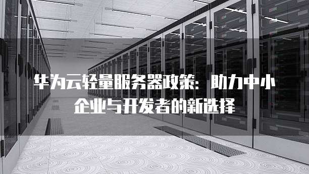 华为云轻量服务器政策:助力中小企业与开发者的新选择