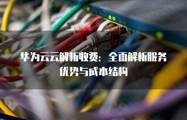 华为云云解析收费:全面解析服务优势与成本结构