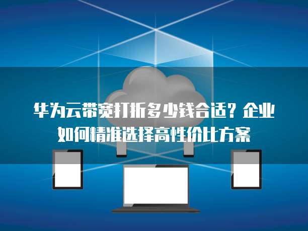 华为云带宽打折多少钱合适？企业如何精准选择高性价比方案
