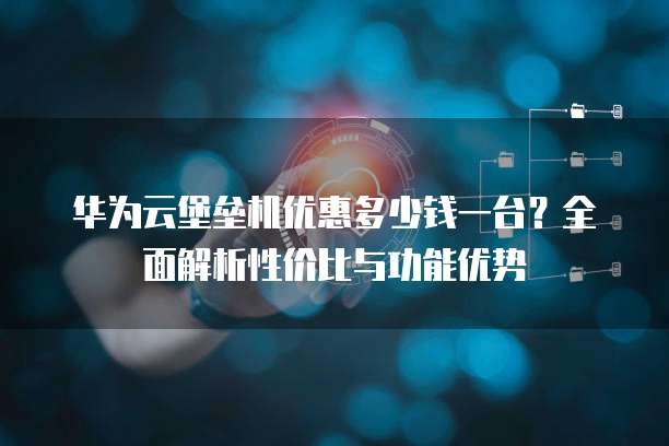 华为云堡垒机优惠多少钱一台?全面解析性价比与功能优势