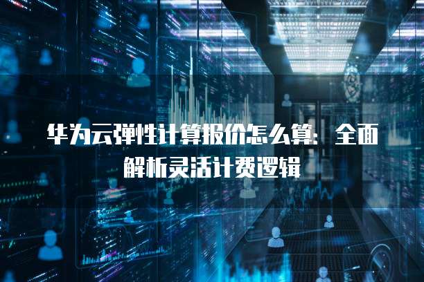 华为云弹性计算报价怎么算:全面解析灵活计费逻辑