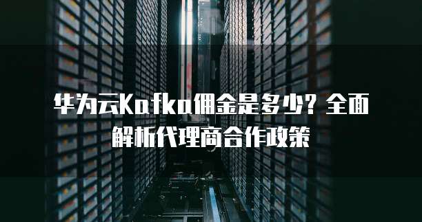 华为云Kafka佣金是多少?全面解析代理商合作政策