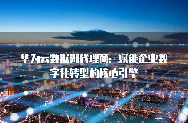 华为云数据湖代理商:赋能企业数字化转型的核心引擎