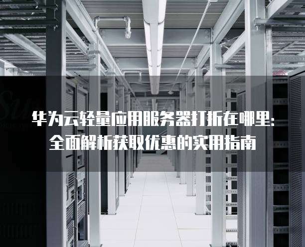 华为云轻量应用服务器打折在哪里:全面解析获取优惠的实用指南
