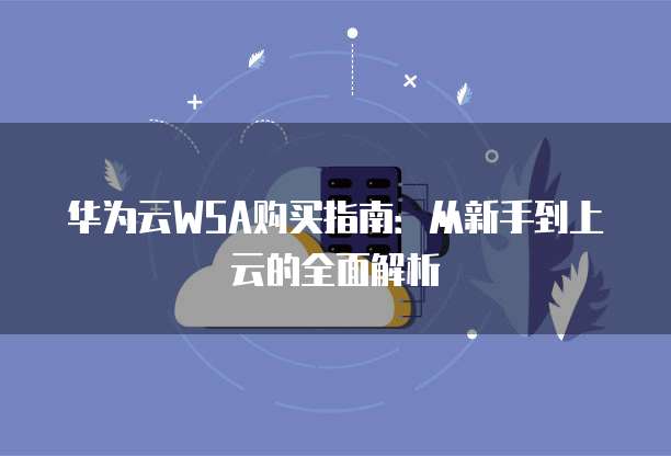 华为云WSA购买指南:从新手到上云的全面解析