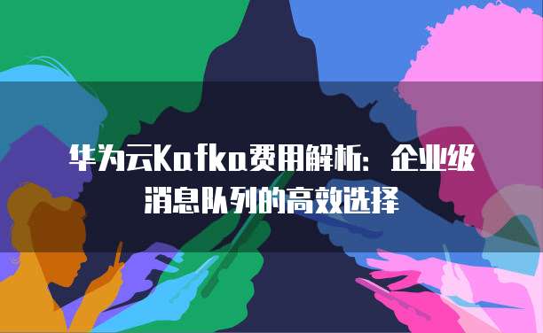 华为云Kafka费用解析：企业级消息队列的高效选择