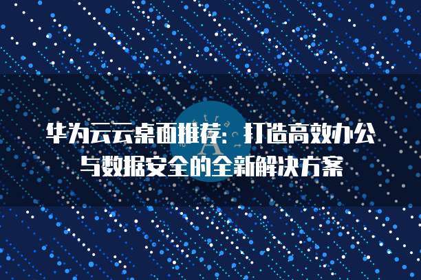 华为云云桌面推荐:打造高效办公与数据安全的全新解决方案