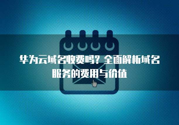 华为云域名收费吗?全面解析域名服务的费用与价值