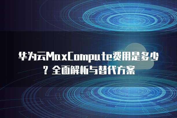 华为云MaxCompute费用是多少？全面解析与替代方案