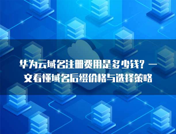 华为云域名注册费用是多少钱?一文看懂域名后缀价格与选择策略
