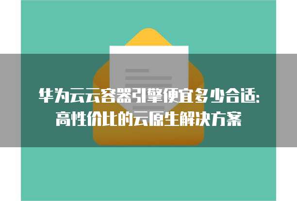 华为云云容器引擎便宜多少合适:高性价比的云原生解决方案