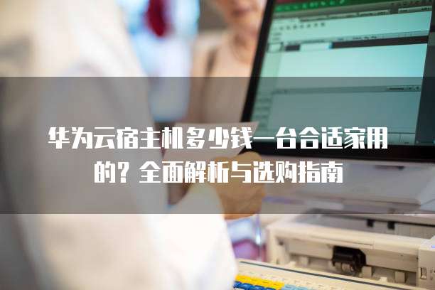华为云宿主机多少钱一台合适家用的?全面解析与选购指南