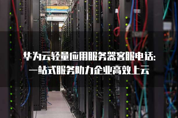 华为云轻量应用服务器客服电话:一站式服务助力企业高效上云