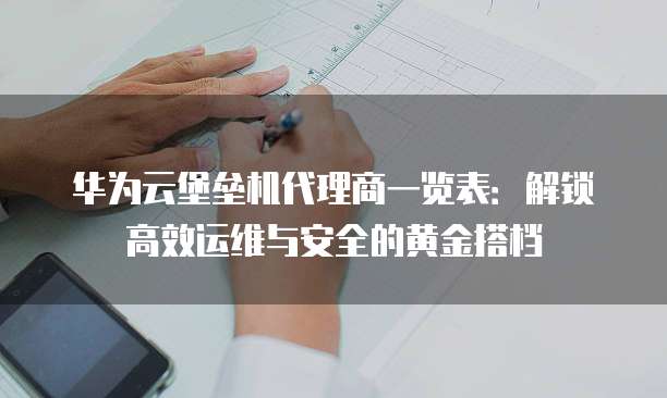 华为云堡垒机代理商一览表:解锁高效运维与安全的黄金搭档