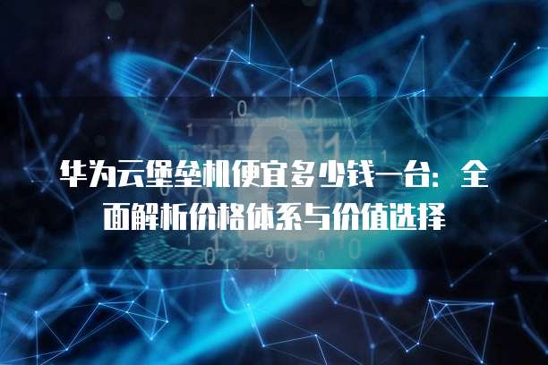 华为云堡垒机便宜多少钱一台:全面解析价格体系与价值选择