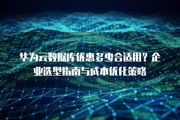 华为云数据库优惠多少合适用?企业选型指南与成本优化策略