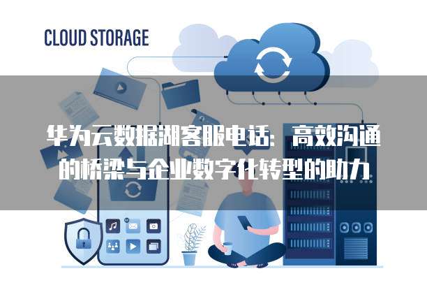 华为云数据湖客服电话:高效沟通的桥梁与企业数字化转型的助力