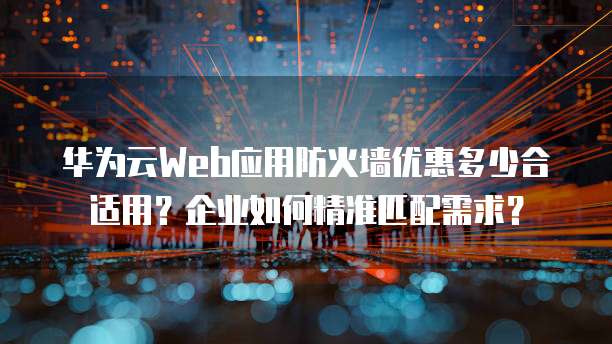 华为云Web应用防火墙优惠多少合适用?企业如何精准匹配需求?