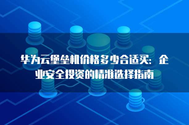 华为云堡垒机价格多少合适买:企业安全投资的精准选择指南