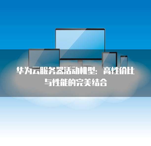 华为云服务器活动机型:高性价比与性能的完美结合