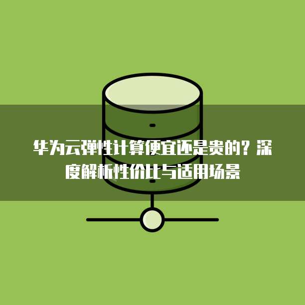 华为云弹性计算便宜还是贵的?深度解析性价比与适用场景