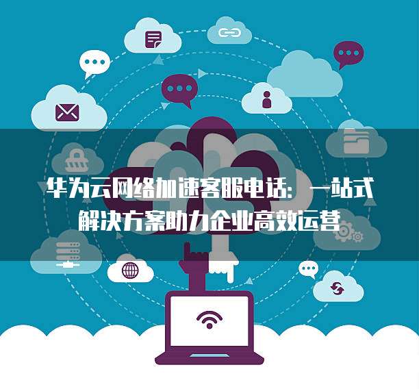 华为云网络加速客服电话:一站式解决方案助力企业高效运营