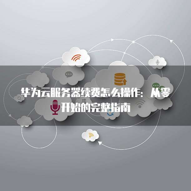 华为云服务器续费怎么操作：从零开始的完整指南