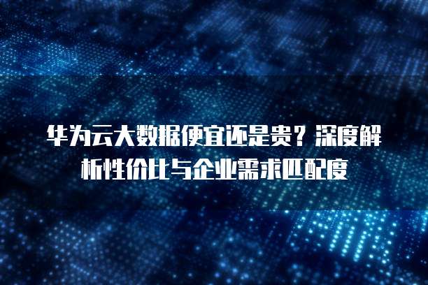 华为云大数据便宜还是贵?深度解析性价比与企业需求匹配度