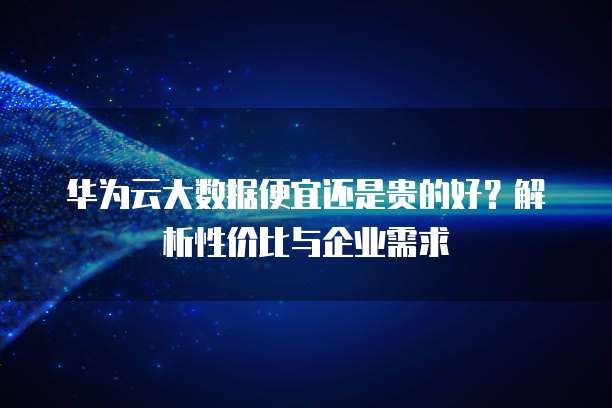 华为云大数据便宜还是贵的好?解析性价比与企业需求