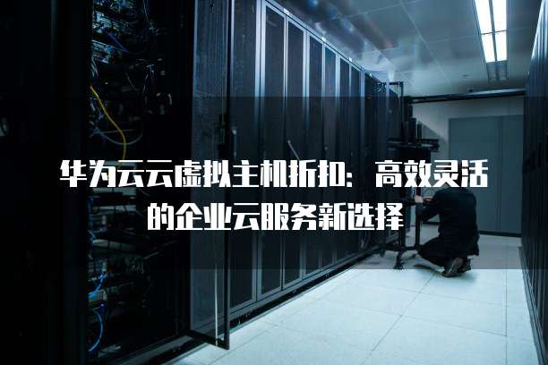 华为云云虚拟主机折扣:高效灵活的企业云服务新选择