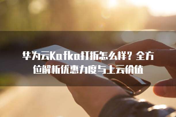 华为云Kafka打折怎么样?全方位解析优惠力度与上云价值