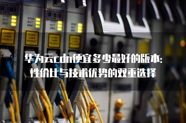 华为云cdn便宜多少最好的版本:性价比与技术优势的双重选择