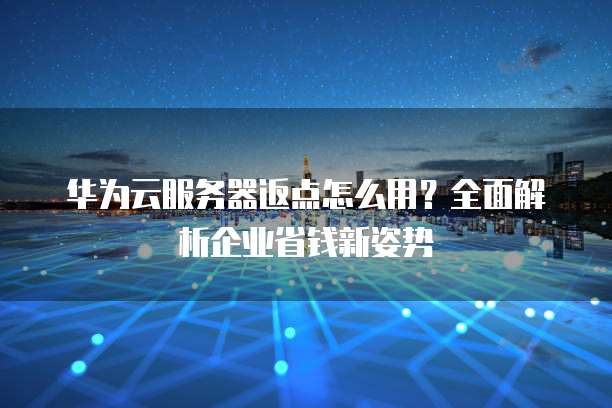 华为云服务器返点怎么用?全面解析企业省钱新姿势
