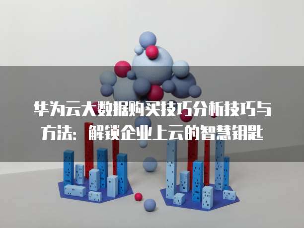 华为云大数据购买技巧分析技巧与方法:解锁企业上云的智慧钥匙