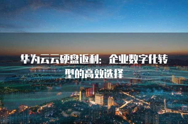 华为云云硬盘返利：企业数字化转型的高效选择
