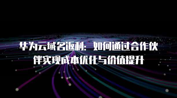 华为云域名返利:如何通过合作伙伴实现成本优化与价值提升