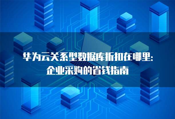 华为云关系型数据库折扣在哪里:企业采购的省钱指南