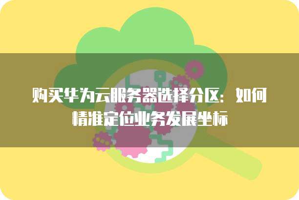 购买华为云服务器选择分区:如何精准定位业务发展坐标