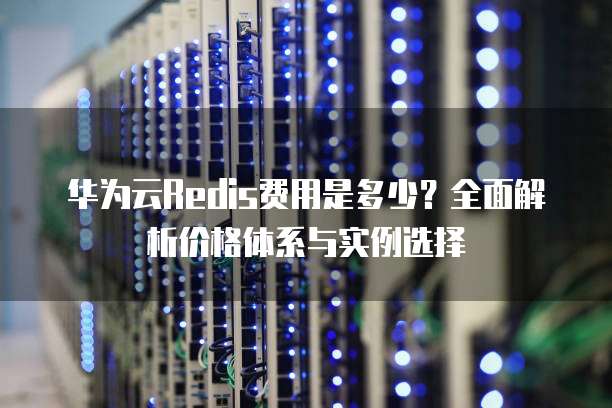 华为云Redis费用是多少?全面解析价格体系与实例选择