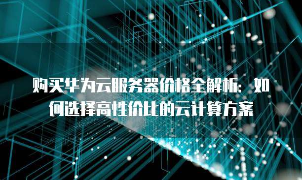 购买华为云服务器价格全解析:如何选择高性价比的云计算方案