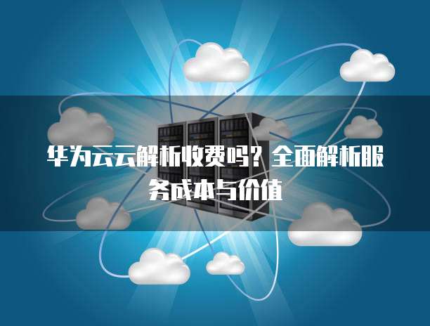 华为云云解析收费吗?全面解析服务成本与价值