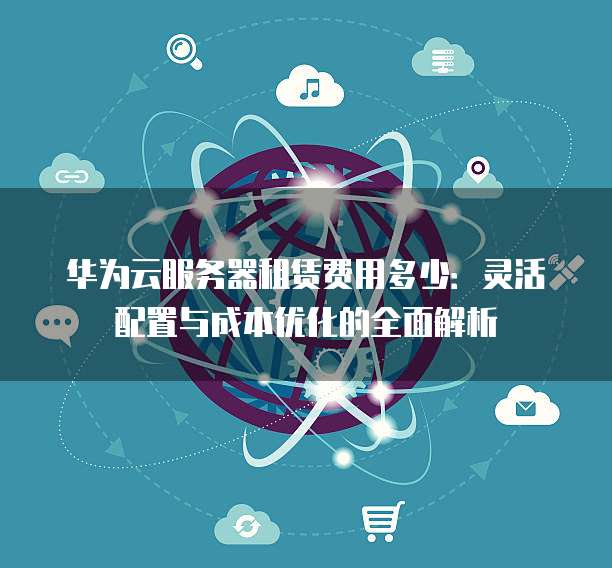 华为云服务器租赁费用多少:灵活配置与成本优化的全面解析