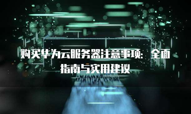购买华为云服务器注意事项:全面指南与实用建议