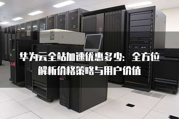 华为云全站加速优惠多少:全方位解析价格策略与用户价值