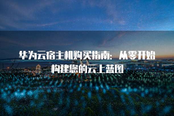 华为云宿主机购买指南:从零开始构建您的云上蓝图