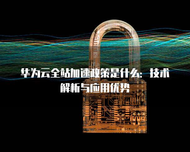 华为云全站加速政策是什么:技术解析与应用优势