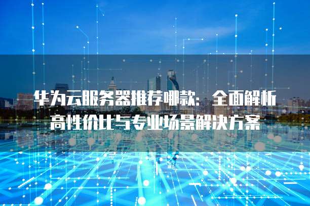 华为云服务器推荐哪款:全面解析高性价比与专业场景解决方案
