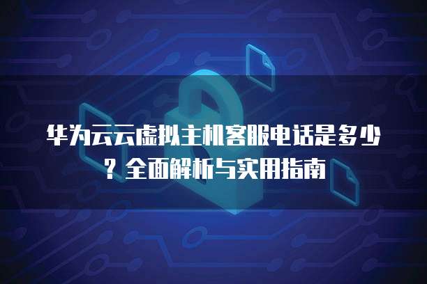 华为云云虚拟主机客服电话是多少?全面解析与实用指南